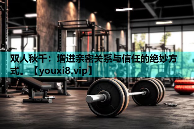 双人秋千：增进亲密关系与信任的绝妙方式。