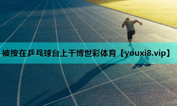 被按在乒乓球台上干博世彩体育